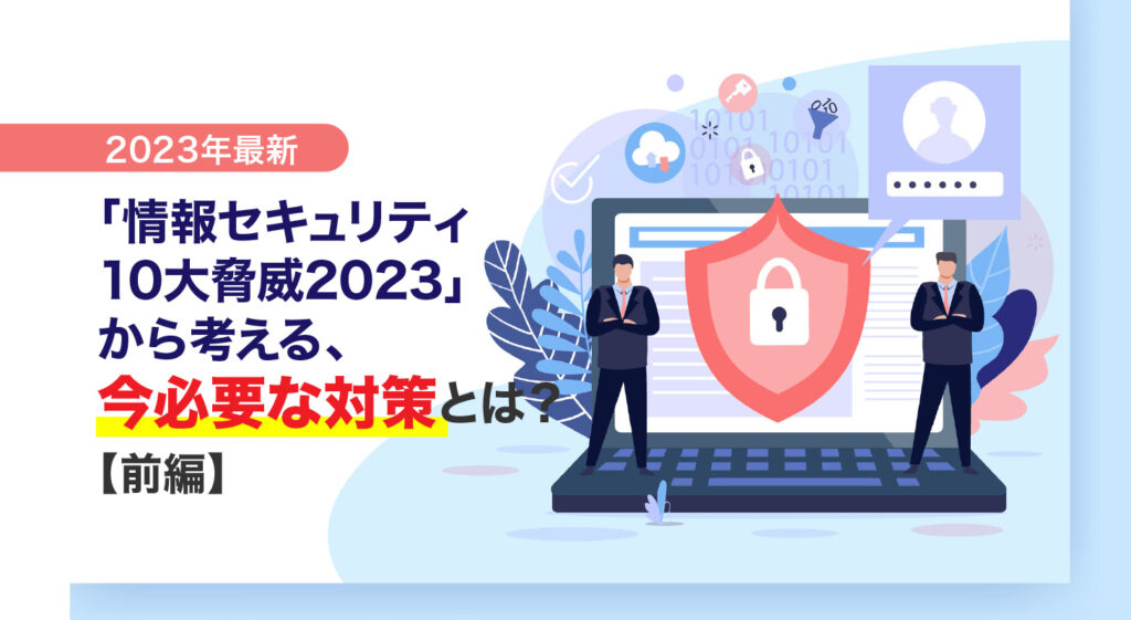 【2023年最新】<br/>「情報セキュリティ10大脅威2023」から考える、今必要な対策とは？（前編）
