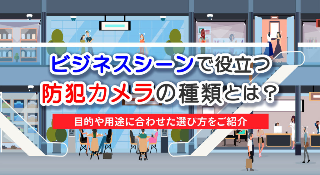 ビジネスシーンで役立つ防犯カメラの種類とは？<br/>目的や用途に合わせた選び方をご紹介