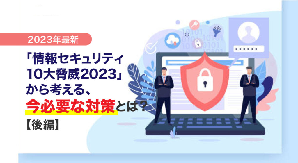 【2023年最新】<br/>「情報セキュリティ10大脅威2023」から考える、今必要な対策とは？（後編）