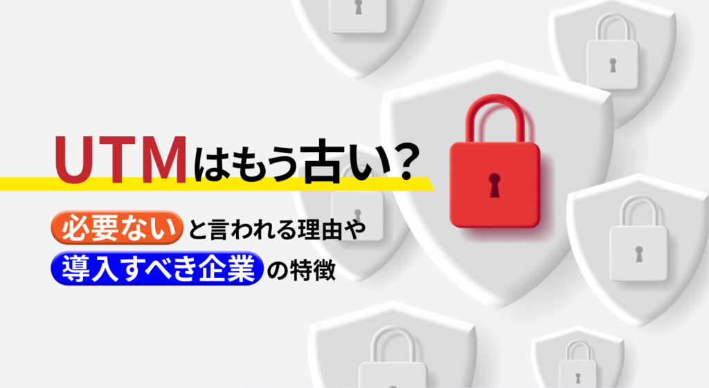 UTMはもう古い？<br/>必要ないと言われる理由や導入すべき企業の特徴