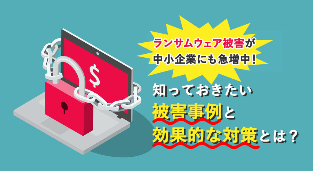 ランサムウェア被害が中小企業にも急増中！<br />知っておきたい被害事例と効果的な対策とは？